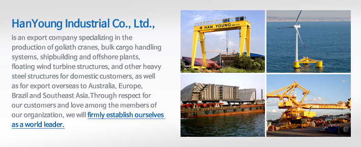 HanYoung Industrial Co., Ltd., is an export company specializing in the production of goliath cranes, bulk cargo handling systems, shipbuilding and offshore plants, floating wind turbine structures, and other heavy steel structures for domestic customers, as well as for export overseas to Australia, Europe, Brazil and Southeast Asia. Through respect for our customers and love among the members of our organization, we will firmly establish ourselves as a world leader. - HanYoung Industrial Co., Ltd. 